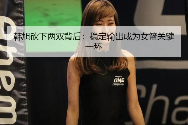 韩旭砍下两双背后：稳定输出成为女篮关键一环